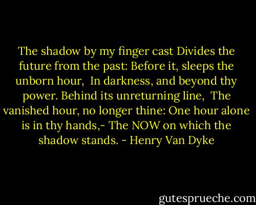 The shadow by my finger cast<br />Divides the future from the past:<br />Before it, sleeps the unborn hour, <br />In darkness, and beyond thy power.<br />Behind its unreturning line, <br />The vanished hour, no longer thine:<br />One hour alone is in thy hands,-<br />The NOW on which the shadow stands. - Henry Van Dyke