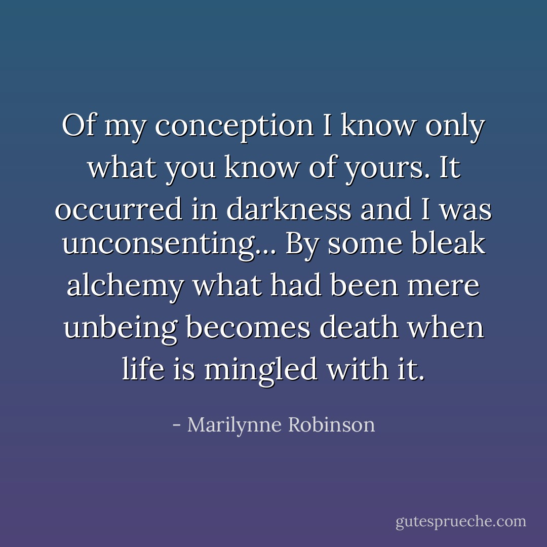 Of my conception I know only what you know of yours. It occurred in darkness and I was unconsenting... By some bleak alchemy what had been mere unbeing becomes death when life is mingled with it. - Marilynne Robinson