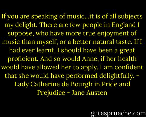 If you are speaking of music...it is of all subjects my delight. There are few people in England I suppose, who have more true enjoyment of music than myself, or a better natural taste. If I had ever learnt, I should have been a great proficient. And so would Anne, if her health would have allowed her to apply. I am confident that she would have performed delightfully. - Lady Catherine de Bourgh in Pride and Prejudice - Jane Austen
