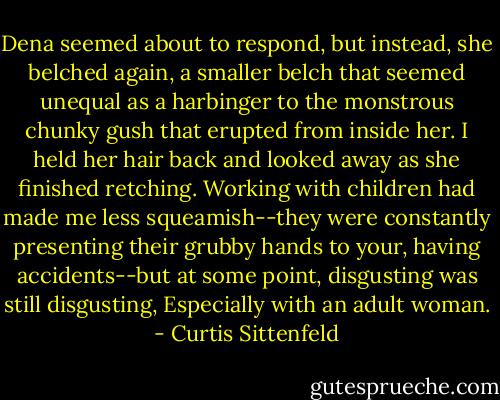 Dena seemed about to respond, but instead, she belched again, a smaller belch that seemed unequal as a harbinger to the monstrous chunky gush that erupted from inside her. I held her hair back and looked away as she finished retching. Working with children had made me less squeamish--they were constantly presenting their grubby hands to your, having accidents--but at some point, disgusting was still disgusting, Especially with an adult woman. - Curtis Sittenfeld