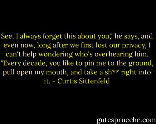 See, I always forget this about you," he says, and even now, long after we first lost our privacy, I can't help wondering who's overhearing him. "Every decade, you like to pin me to the ground, pull open my mouth, and take a sh** right into it. - Curtis Sittenfeld