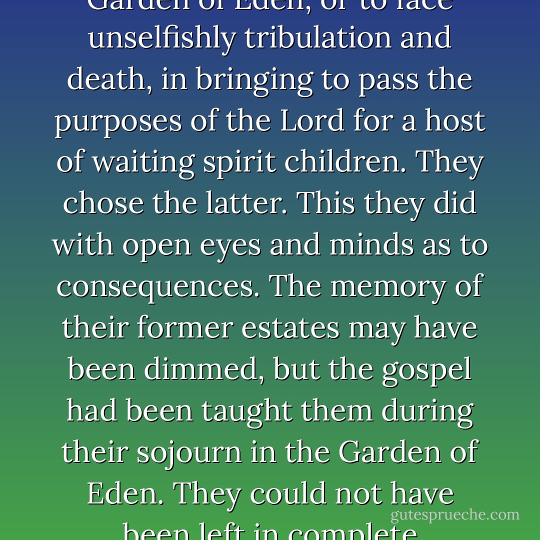 Such was the problem before our first parents: to remain forever at selfish ease in the Garden of Eden, or to face unselfishly tribulation and death, in bringing to pass the purposes of the Lord for a host of waiting spirit children. They chose the latter. This they did with open eyes and minds as to consequences. The memory of their former estates may have been dimmed, but the gospel had been taught them during their sojourn in the Garden of Eden. They could not have been left in complete ignorance of the purpose of their creation. - John A. Widtsoe