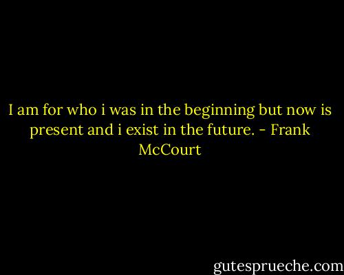 I am for who i was in the beginning but now is present and i exist in the future. - Frank McCourt