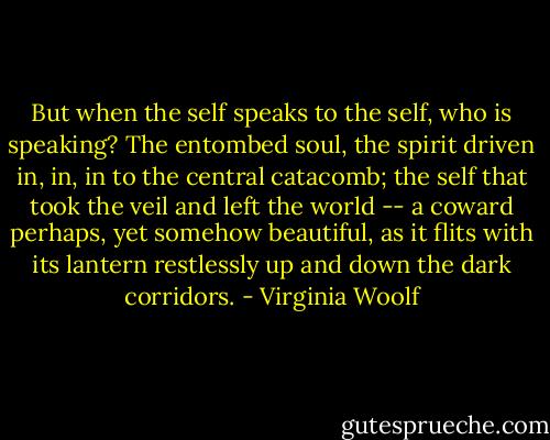But when the self speaks to the self, who is speaking? The entombed soul, the spirit driven in, in, in to the central catacomb; the self that took the veil and left the world -- a coward perhaps, yet somehow beautiful, as it flits with its lantern restlessly up and down the dark corridors. - Virginia Woolf