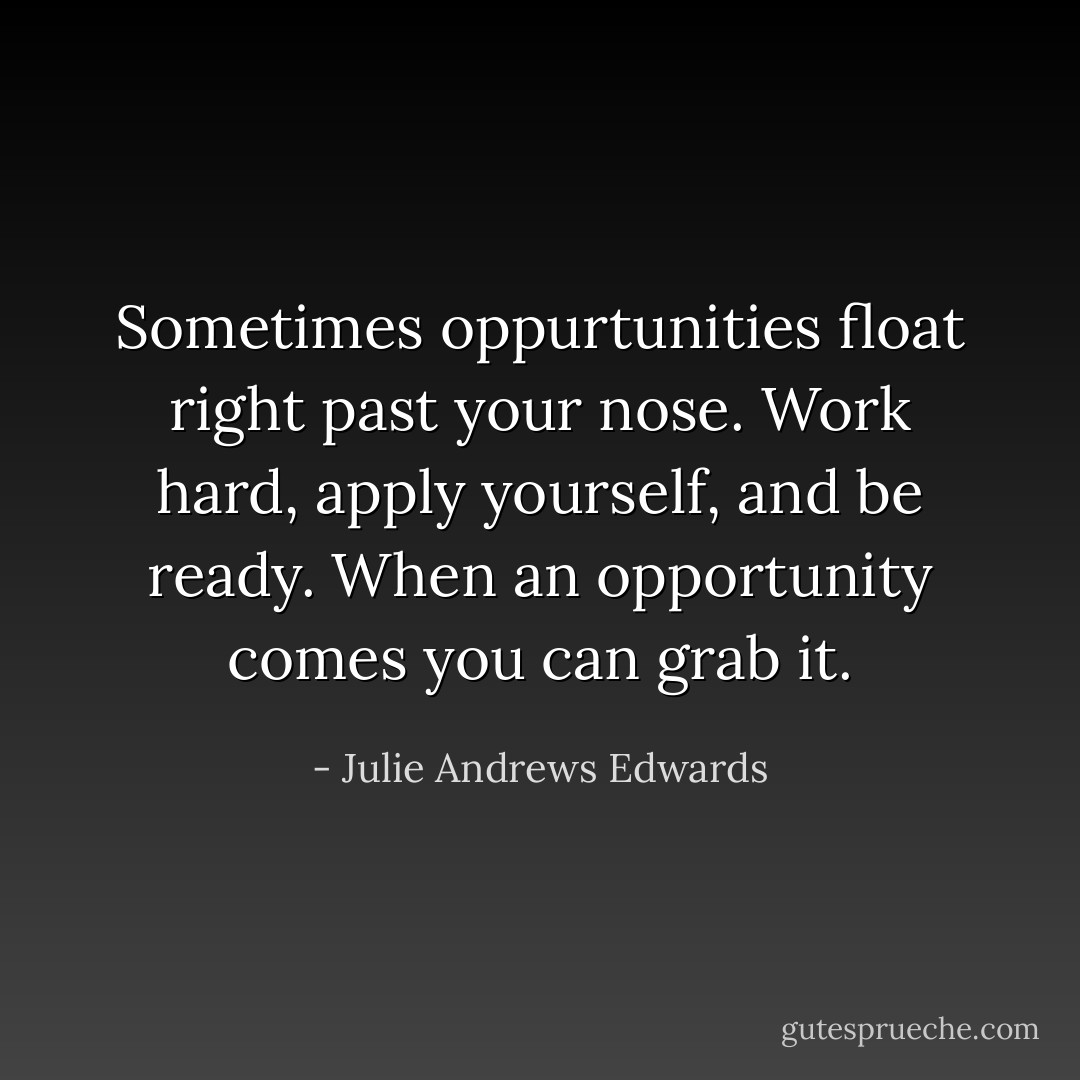 Sometimes oppurtunities float right past your nose. Work hard, apply yourself, and be ready. When an opportunity comes you can grab it. - Julie Andrews Edwards