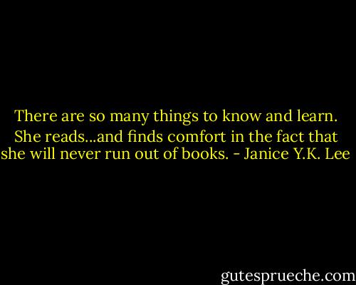 There are so many things to know and learn. She reads...and finds comfort in the fact that she will never run out of books. - Janice Y.K. Lee