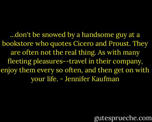 ...don't be snowed by a handsome guy at a bookstore who quotes Cicero and Proust. They are often not the real thing. As with many fleeting pleasures--travel in their company, enjoy them every so often, and then get on with your life. - Jennifer Kaufman