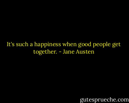 It's such a happiness when good people get together. - Jane Austen
