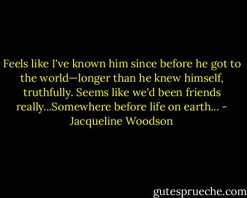 Feels like I've known him since before he got to the world—longer than he knew himself, truthfully. Seems like we'd been friends really...Somewhere before life on earth... - Jacqueline Woodson