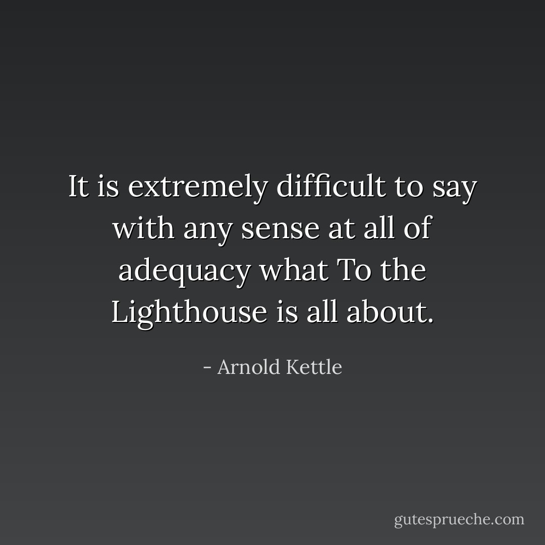 It is extremely difficult to say with any sense at all of adequacy what To the Lighthouse is all about. - Arnold Kettle