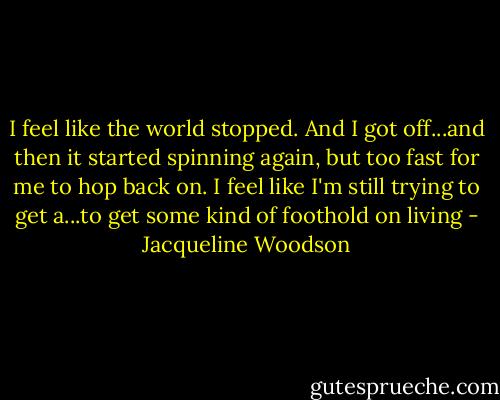 I feel like the world stopped. And I got off...and then it started spinning again, but too fast for me to hop back on. I feel like I'm still trying to get a...to get some kind of foothold on living - Jacqueline Woodson