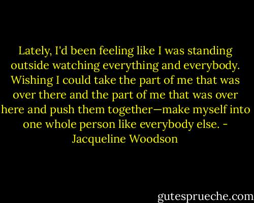 Lately, I'd been feeling like I was standing outside watching everything and everybody. Wishing I could take the part of me that was over there and the part of me that was over here and push them together—make myself into one whole person like everybody else. - Jacqueline Woodson