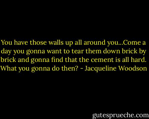 You have those walls up all around you...Come a day you gonna want to tear them down brick by brick and gonna find that the cement is all hard. What you gonna do then? - Jacqueline Woodson
