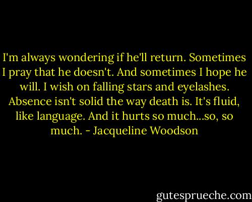 I'm always wondering if he'll return. Sometimes I pray that he doesn't. And sometimes I hope he will. I wish on falling stars and eyelashes. Absence isn't solid the way death is. It's fluid, like language. And it hurts so much...so, so much. - Jacqueline Woodson