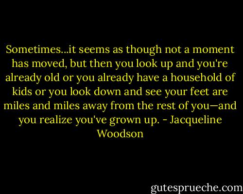 Sometimes...it seems as though not a moment has moved, but then you look up and you're already old or you already have a household of kids or you look down and see your feet are miles and miles away from the rest of you—and you realize you've grown up. - Jacqueline Woodson