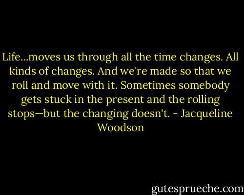 Life...moves us through all the time changes. All kinds of changes. And we're made so that we roll and move with it. Sometimes somebody gets stuck in the present and the rolling stops—but the changing doesn't. - Jacqueline Woodson