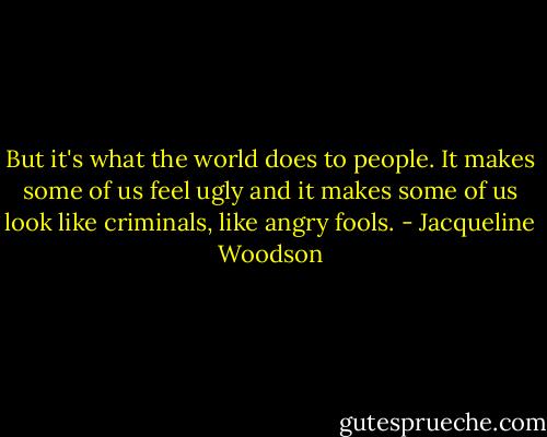 But it's what the world does to people. It makes some of us feel ugly and it makes some of us look like criminals, like angry fools. - Jacqueline Woodson
