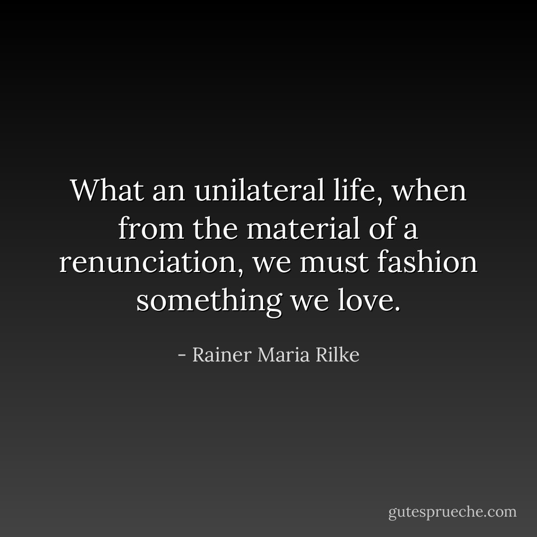 What an unilateral life, when from the material of a renunciation, we must fashion something we love. - Rainer Maria Rilke