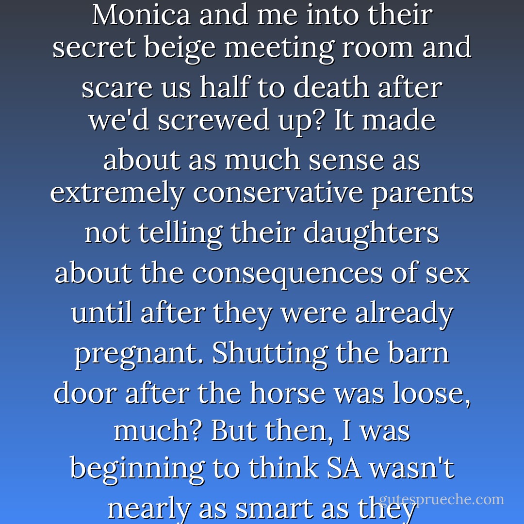 I, for one, thought this would be something good for Settlers to know from the get-go. With so much risk, why did SA feel the consequences of exposure were something to be concealed until there was not choice but to drag people like Monica and me into their secret beige meeting room and scare us half to death after we'd screwed up? It made about as much sense as extremely conservative parents not telling their daughters about the consequences of sex until after they were already pregnant. Shutting the barn door after the horse was loose, much?<br />But then, I was beginning to think SA wasn't nearly as smart as they believed themselves to be. Our remaining undiscovered for so long seemed due more to humanity's tendency not to see things they didn't want to see, rather than cleverness on the part of Settler's Affairs. - Stacey Jay