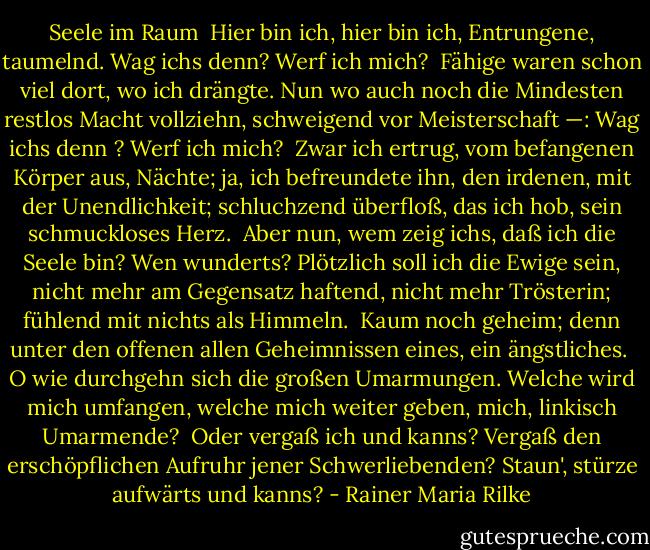 Seele im Raum<br /><br />Hier bin ich, hier bin ich, Entrungene,<br />taumelnd.<br />Wag ichs denn? Werf ich mich?<br /><br />Fähige waren schon viel<br />dort, wo ich drängte. Nun wo<br />auch noch die Mindesten restlos Macht vollziehn,<br />schweigend vor Meisterschaft —:<br />Wag ichs denn ? Werf ich mich?<br /><br />Zwar ich ertrug, vom befangenen Körper aus,<br />Nächte; ja, ich befreundete<br />ihn, den irdenen, mit der Unendlichkeit;<br />schluchzend<br />überfloß, das ich hob,<br />sein schmuckloses Herz.<br /><br />Aber nun, wem zeig ichs,<br />daß ich die Seele bin? Wen<br />wunderts?<br />Plötzlich soll ich die Ewige sein,<br />nicht mehr am Gegensatz haftend, nicht mehr<br />Trösterin; fühlend mit nichts als<br />Himmeln.<br /><br />Kaum noch geheim;<br />denn unter den offenen<br />allen Geheimnissen eines,<br />ein ängstliches.<br /><br />O wie durchgehn sich die großen Umarmungen. Welche<br />wird mich umfangen, welche mich weiter<br />geben, mich, linkisch<br />Umarmende?<br /><br />Oder vergaß ich und kanns?<br />Vergaß den erschöpflichen Aufruhr<br />jener Schwerliebenden? Staun',<br />stürze aufwärts und kanns? - Rainer Maria Rilke