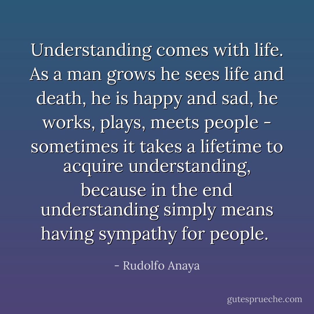 Understanding comes with life. As a man grows he sees life and death, he is happy and sad, he works, plays, meets people - sometimes it takes a lifetime to acquire understanding, because in the end understanding simply means having sympathy for people.  - Rudolfo Anaya