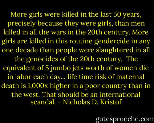 More girls were killed in the last 50 years, precisely because they were girls, than men killed in all the wars in the 20th century. More girls are killed in this routine gendercide in any one decade than people were slaughtered in all the genocides of the 20th century.<br /><br />The equivalent of 5 jumbo jets worth of women die in labor each day... life time risk of maternal death is 1,000x higher in a poor country than in the west. That should be an international scandal. - Nicholas D. Kristof