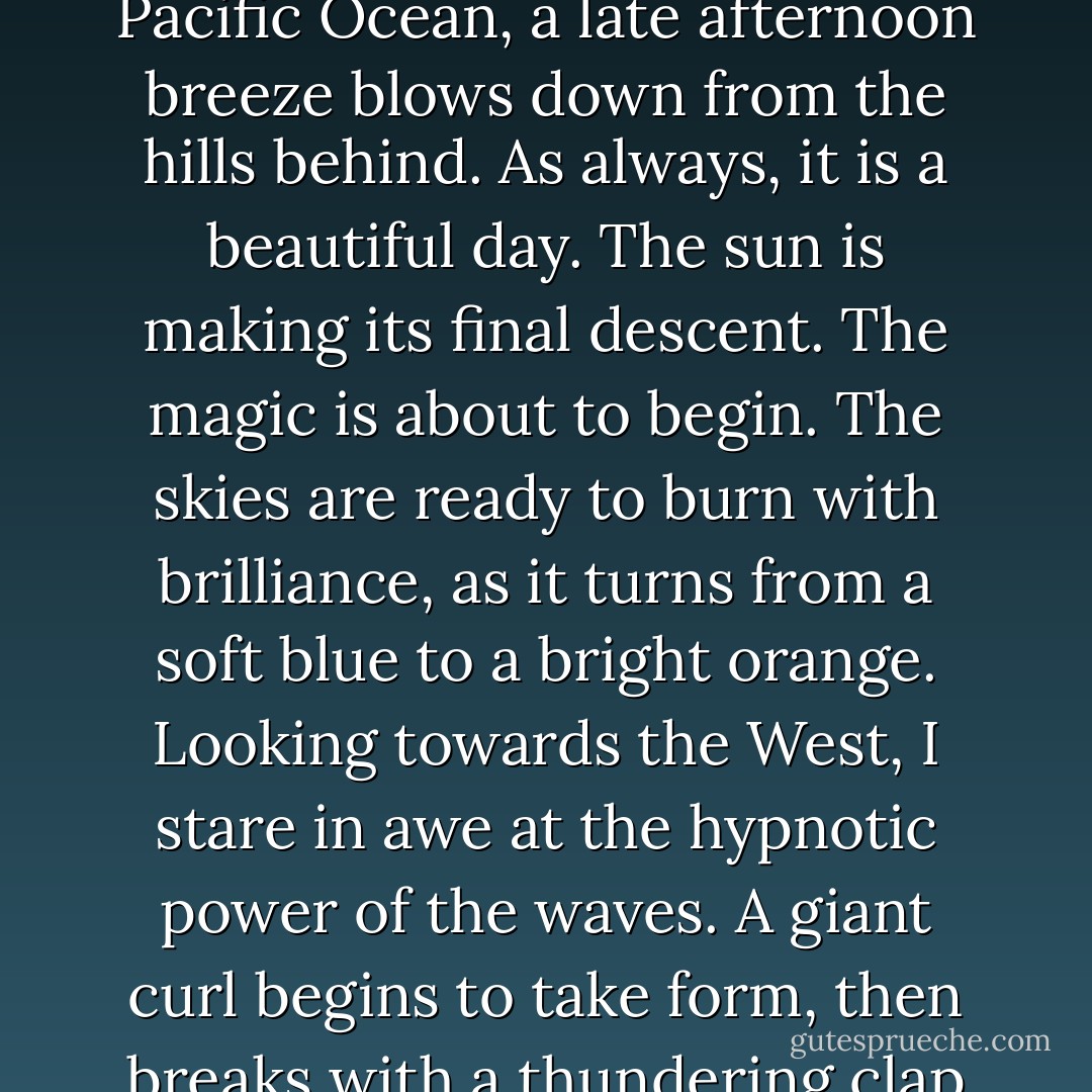 I'm so alive.<br /><br />As I stand facing the beauty of the never-ending Pacific Ocean, a late afternoon breeze blows down from the hills behind. As always, it is a beautiful day. The sun is making its final descent. The magic is about to begin. The skies are ready to burn with brilliance, as it turns from a soft blue to a bright orange. Looking towards the West, I stare in awe at the hypnotic power of the waves. A giant curl begins to take form, then breaks with a thundering clap as it crashes on the shore. - Dave Pelzer