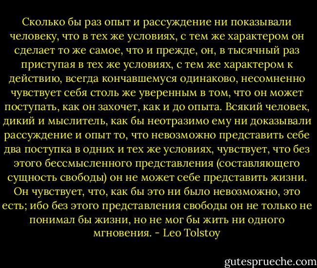 Сколько бы раз опыт и рассуждение ни показывали человеку, что в тех же условиях, с тем же характером он сделает то же самое, что и прежде, он, в тысячный раз приступая в тех же условиях, с тем же характером к действию, всегда кончавшемуся одинаково, несомненно чувствует себя столь же уверенным в том, что он может поступать, как он захочет, как и до опыта. Всякий человек, дикий и мыслитель, как бы неотразимо ему ни доказывали рассуждение и опыт то, что невозможно представить себе два поступка в одних и тех же условиях, чувствует, что без этого бессмысленного представления (составляющего сущность свободы) он не может себе представить жизни. Он чувствует, что, как бы это ни было невозможно, это есть; ибо без этого представления свободы он не только не понимал бы жизни, но не мог бы жить ни одного мгновения. - Leo Tolstoy