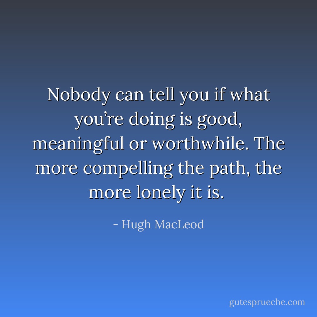 Nobody can tell you if what you’re doing is good, meaningful or worthwhile. The more compelling the path, the more lonely it is.  - Hugh MacLeod