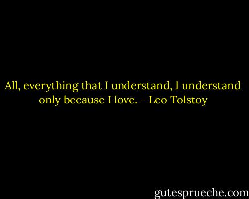 All, everything that I understand, I understand only because I love. - Leo Tolstoy
