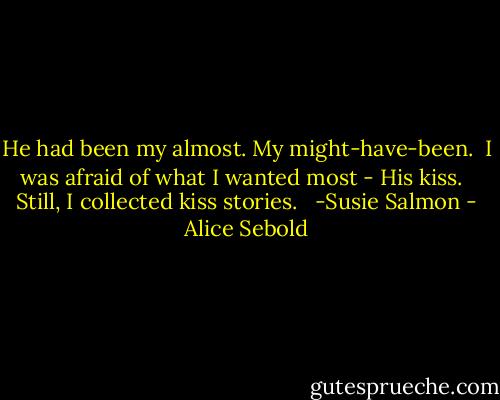 He had been my almost. My might-have-been.<br /><br />I was afraid of what I wanted most - His kiss. <br /><br />Still, I collected kiss stories. <br /><br />-Susie Salmon - Alice Sebold