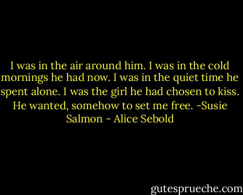 I was in the air around him. I was in the cold mornings he had now. I was in the quiet time he spent alone. I was the girl he had chosen to kiss. He wanted, somehow to set me free. -Susie Salmon - Alice Sebold