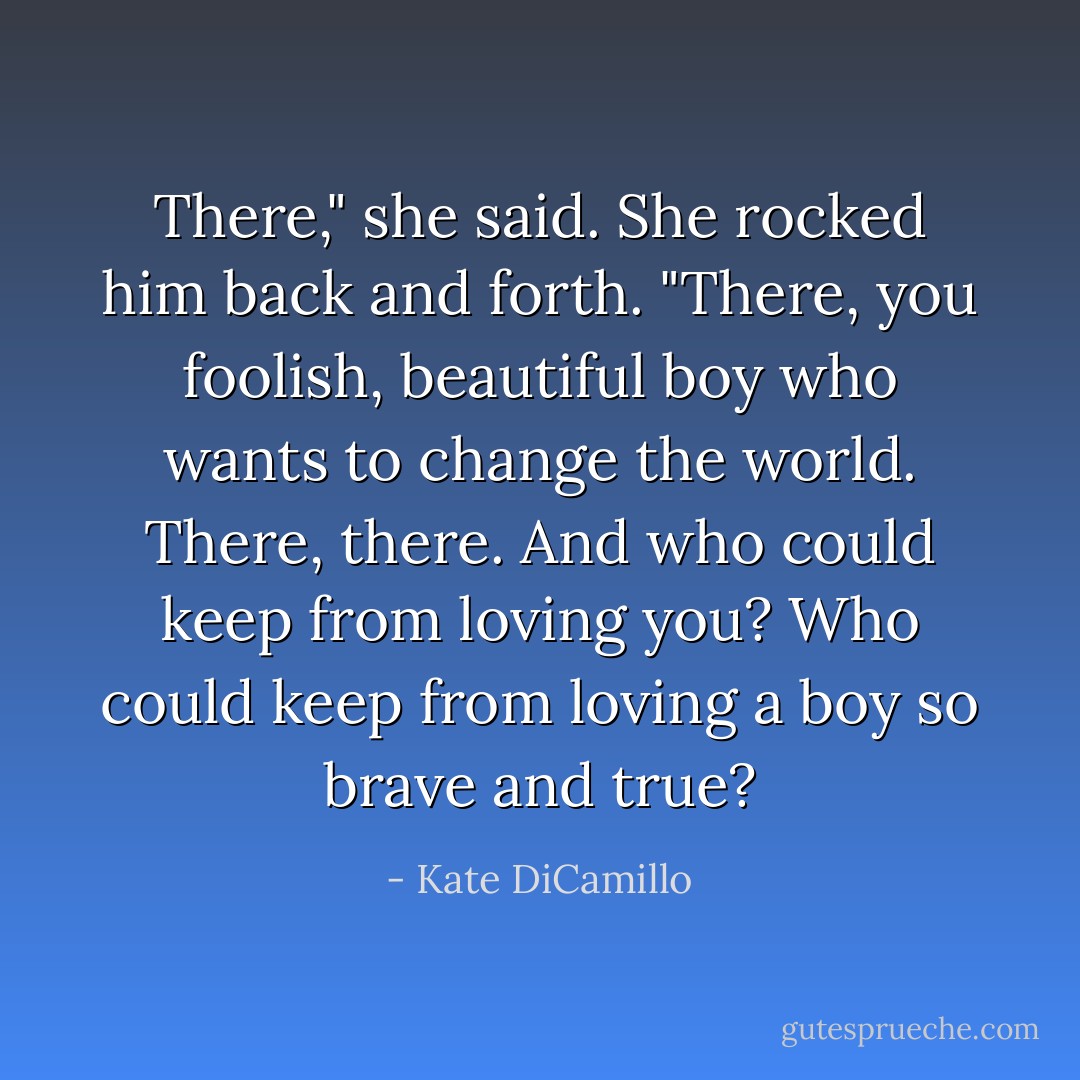 There," she said. She rocked him back and forth. "There, you foolish, beautiful boy who wants to change the world. There, there. And who could keep from loving you? Who could keep from loving a boy so brave and true? - Kate DiCamillo