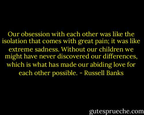 Our obsession with each other was like the isolation that comes with great pain; it was like extreme sadness. Without our children we might have never discovered our differences, which is what has made our abiding love for each other possible. - Russell Banks