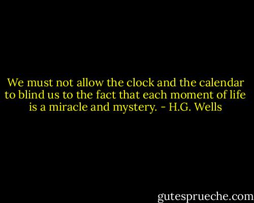 We must not allow the clock and the calendar to blind us to the fact that each moment of life is a miracle and mystery. - H.G. Wells