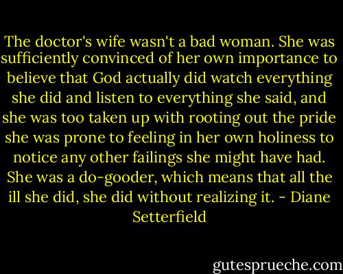 The doctor's wife wasn't a bad woman. She was sufficiently convinced of her own importance to believe that God actually did watch everything she did and listen to everything she said, and she was too taken up with rooting out the pride she was prone to feeling in her own holiness to notice any other failings she might have had. She was a do-gooder, which means that all the ill she did, she did without realizing it. - Diane Setterfield