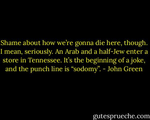 Shame about how we’re gonna die here, though. I mean, seriously. An Arab<br />and a half-Jew enter a store in Tennessee. It’s the beginning of a joke, and the punch line is “sodomy’’. - John Green
