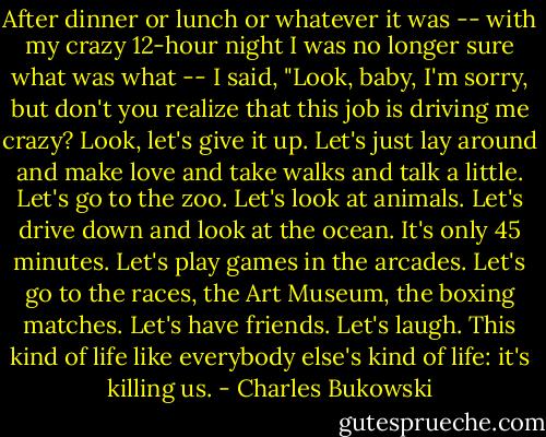 After dinner or lunch or whatever it was -- with my crazy 12-hour night I was no longer sure what was what -- I said, "Look, baby, I'm sorry, but don't you realize that this job is driving me crazy? Look, let's give it up. Let's just lay around and make love and take walks and talk a little. Let's go to the zoo. Let's look at animals. Let's drive down and look at the ocean. It's only 45 minutes. Let's play games in the arcades. Let's go to the races, the Art Museum, the boxing matches. Let's have friends. Let's laugh. This kind of life like everybody else's kind of life: it's killing us. - Charles Bukowski