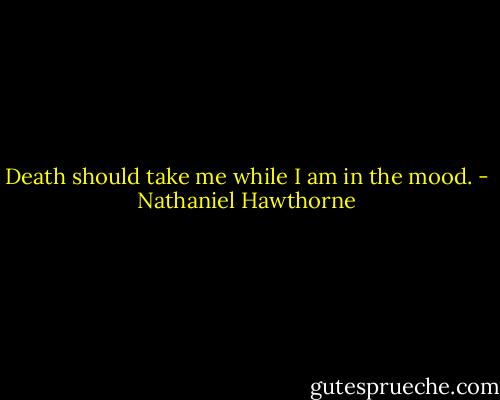 Death should take me while I am in the mood. - Nathaniel Hawthorne