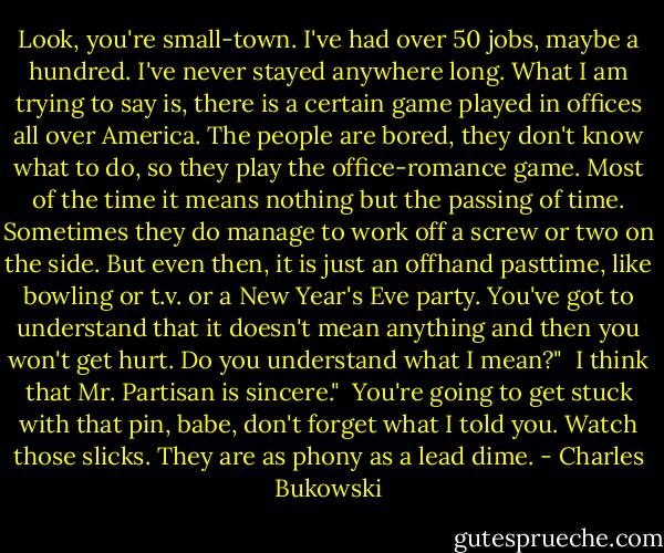 Look, you're small-town. I've had over 50 jobs, maybe a hundred. I've never stayed anywhere long. What I am trying to say is, there is a certain game played in offices all over America. The people are bored, they don't know what to do, so they play the office-romance game. Most of the time it means nothing but the passing of time. Sometimes they do manage to work off a screw or two on the side. But even then, it is just an offhand pasttime, like bowling or t.v. or a New Year's Eve party. You've got to understand that it doesn't mean anything and then you won't get hurt. Do you understand what I mean?"<br /><br />I think that Mr. Partisan is sincere."<br /><br />You're going to get stuck with that pin, babe, don't forget what I told you. Watch those slicks. They are as phony as a lead dime. - Charles Bukowski