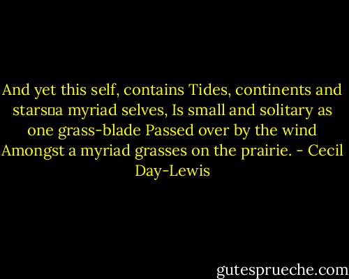 And yet this self, contains<br />Tides, continents and stars―a myriad selves,<br />Is small and solitary as one grass-blade<br />Passed over by the wind<br />Amongst a myriad grasses on the prairie. - Cecil Day-Lewis