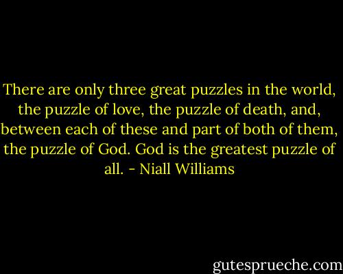 There are only three great puzzles in the world, the puzzle of love, the puzzle of death, and, between each of these and part of both of them, the puzzle of God. God is the greatest puzzle of all. - Niall Williams