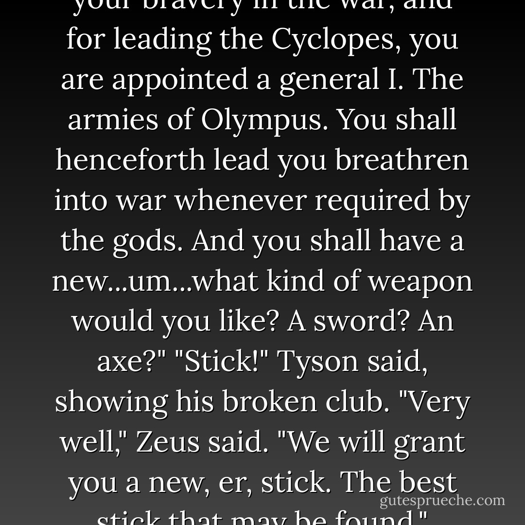 Doesn't miss many meals, does he?" Zeus muttered. "Tyson, for your bravery in the war, and for leading the Cyclopes, you are appointed a general I. The armies of Olympus. You shall henceforth lead you breathren into war whenever required by the gods. And you shall have a new...um...what kind of weapon would you like? A sword? An axe?"<br />"Stick!" Tyson said, showing his broken club.<br />"Very well," Zeus said. "We will grant you a new, er, stick. The best stick that may be found."<br />"Hooray! - Rick Riordan