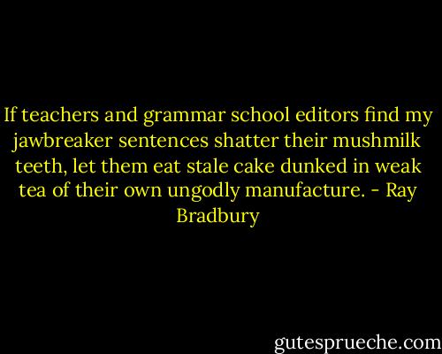 If teachers and grammar school editors find my jawbreaker sentences shatter their mushmilk teeth, let them eat stale cake dunked in weak tea of their own ungodly manufacture. - Ray Bradbury