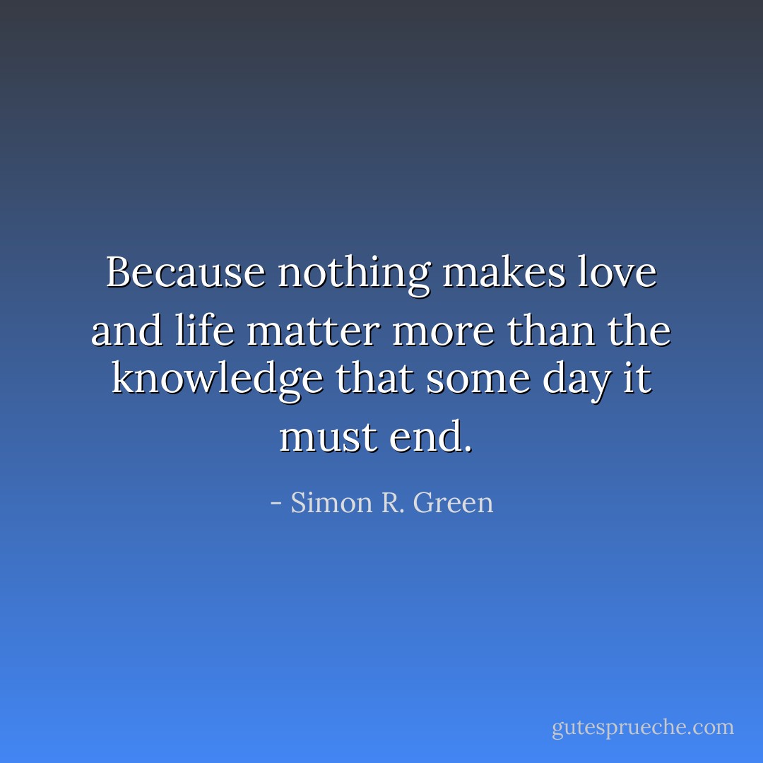 Because nothing makes love and life matter more than the knowledge that some day it must end.  - Simon R. Green
