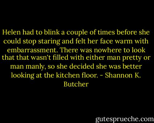 Helen had to blink a couple of times before she could stop staring and felt her face warm with embarrassment. There was nowhere to look that that wasn't filled with either man pretty or man manly, so she decided she was better looking at the kitchen floor. - Shannon K. Butcher