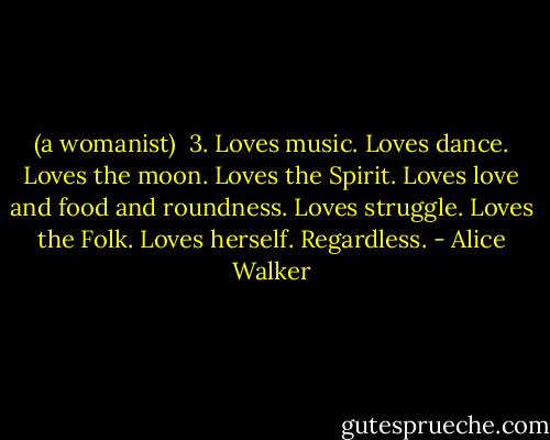 (a womanist)<br /><br />3. Loves music. Loves dance. Loves the moon. Loves the Spirit. Loves love and food and roundness. Loves struggle. Loves the Folk. Loves herself. Regardless. - Alice Walker