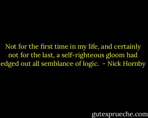 Not for the first time in my life, and certainly not for the last, a self-righteous gloom had edged out all semblance of logic.  - Nick Hornby
