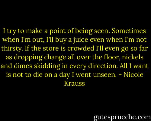 I try to make a point of being seen. Sometimes when I'm out, I'll buy a juice even when I'm not thirsty. If the store is crowded I'll even go so far as dropping change all over the floor, nickels and dimes skidding in every direction. All I want is not to die on a day I went unseen. - Nicole Krauss