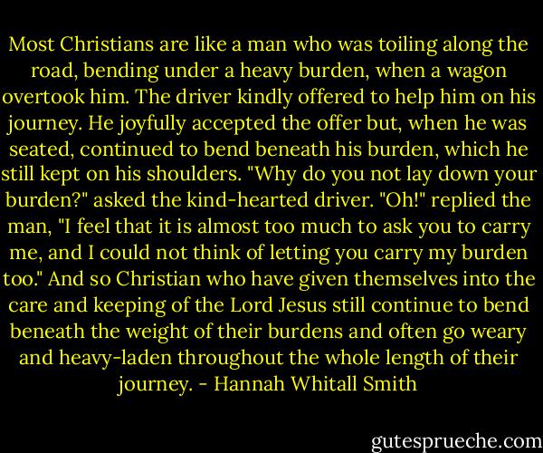 Most Christians are like a man who was toiling along the road, bending under a heavy burden, when a wagon overtook him. The driver kindly offered to help him on his journey. He joyfully accepted the offer but, when he was seated, continued to bend beneath his burden, which he still kept on his shoulders. "Why do you not lay down your burden?" asked the kind-hearted driver. "Oh!" replied the man, "I feel that it is almost too much to ask you to carry me, and I could not think of letting you carry my burden too." And so Christian who have given themselves into the care and keeping of the Lord Jesus still continue to bend beneath the weight of their burdens and often go weary and heavy-laden throughout the whole length of their journey. - Hannah Whitall Smith